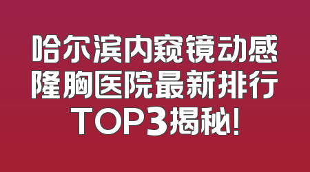 哈尔滨内窥镜动感隆胸医院最新排行TOP3揭秘！
