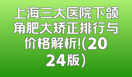 上海三大医院下颌角肥大矫正排行与价格解析!（2024版）