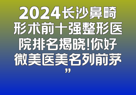2024长沙鼻畸形术前十强整形医院排名揭晓！你好微美医美名列前茅”
