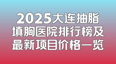 2025大连抽脂填胸医院排行榜及最新项目价格一览