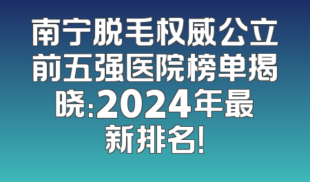 南宁脱毛权威公立前五强医院榜单揭晓：2024年最新排名！