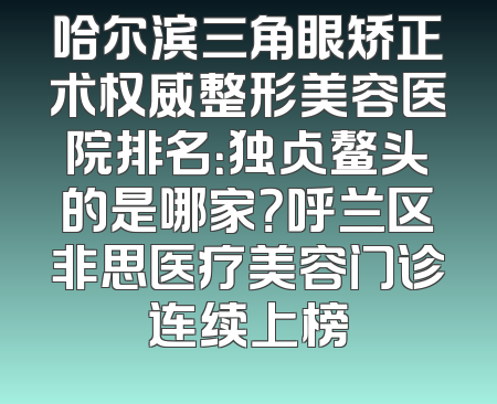 哈尔滨三角眼矫正术权威整形美容医院排名：独占鳌头的是哪家？呼兰区非思医疗美容门诊连续上榜