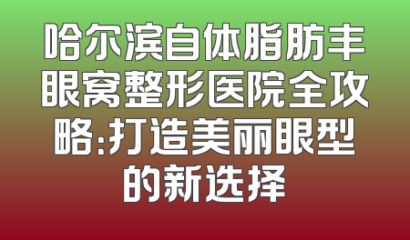 哈尔滨自体脂肪丰眼窝整形医院全攻略：打造美丽眼型的新选择