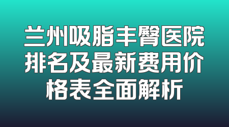 兰州吸脂丰臀医院排名及最新费用价格表全面解析