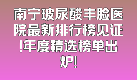南宁玻尿酸丰脸医院最新排行榜见证！年度精选榜单出炉！