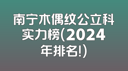 南宁木偶纹公立科实力榜（2024年排名！）