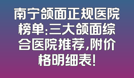 南宁颌面正规医院榜单：三大颌面综合医院推荐，附价格明细表！