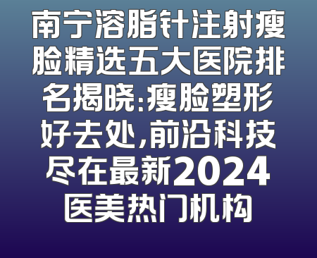 南宁溶脂针注射瘦脸精选五大医院排名揭晓：瘦脸塑形好去处，前沿科技尽在最新2024医美热门机构