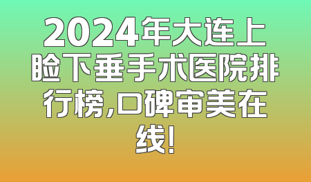 2024年大连上睑下垂手术医院排行榜，口碑审美在线！