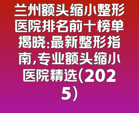 兰州额头缩小整形医院排名前十榜单揭晓：最新整形指南，专业额头缩小医院精选（2025）