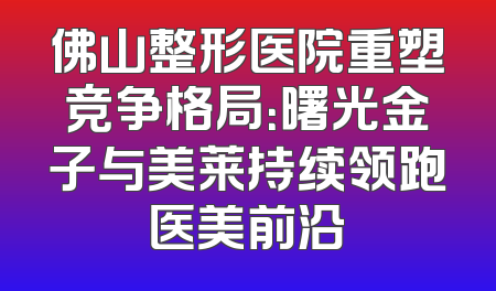 佛山整形医院重塑竞争格局：曙光金子与美莱持续领跑医美前沿