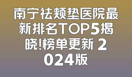南宁祛颊垫医院最新排名TOP5揭晓！榜单更新 2024版
