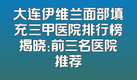 大连伊维兰面部填充三甲医院排行榜揭晓：前三名医院推荐