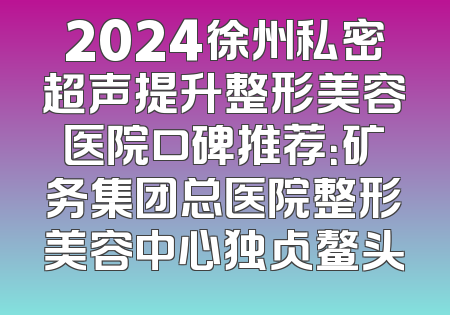 2024徐州私密超声提升整形美容医院口碑推荐：矿务集团总医院整形美容中心独占鳌头