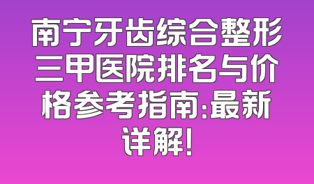 南宁牙齿综合整形三甲医院排名与价格参考指南：最新详解！