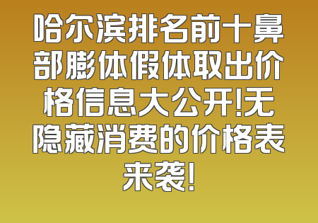 哈尔滨排名前十鼻部膨体假体取出价格信息大公开！无隐藏消费的价格表来袭！