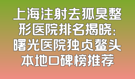 上海注射去狐臭整形医院排名揭晓：曙光医院独占鳌头本地口碑榜推荐