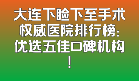 大连下睑下至手术权威医院排行榜：优选五佳口碑机构！