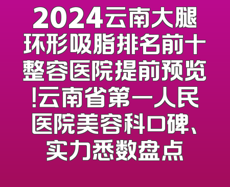 2024云南大腿环形吸脂排名前十整容医院提前预览！云南省第一人民医院美容科口碑、实力悉数盘点