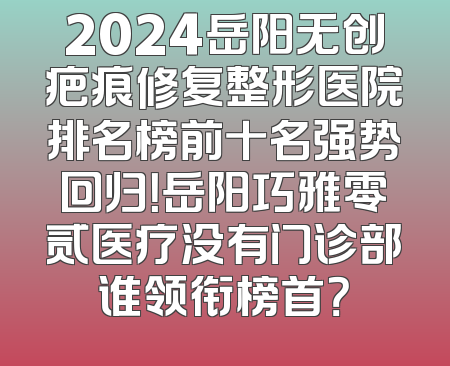 2024岳阳无创疤痕修复整形医院排名榜前十名强势回归！岳阳巧雅零贰医疗没有门诊部谁领衔榜首？
