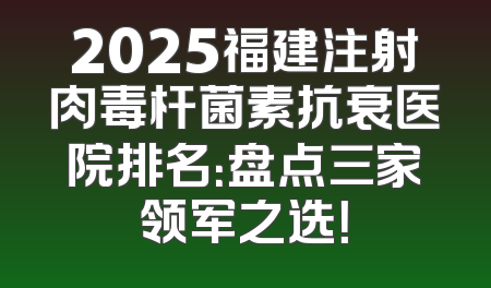 2025福建注射肉毒杆菌素抗衰医院排名：盘点三家领军之选！