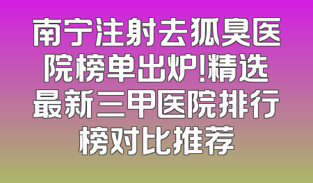 南宁注射去狐臭医院榜单出炉！精选最新三甲医院排行榜对比推荐