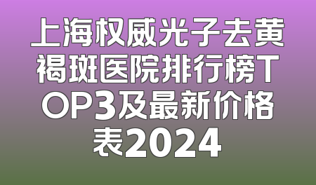 上海权威光子去黄褐斑医院排行榜TOP3及最新价格表2024