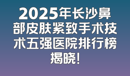 2025年长沙鼻部皮肤紧致手术技术五强医院排行榜揭晓！
