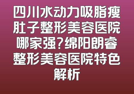 四川水动力吸脂瘦肚子整形美容医院哪家强？绵阳朗睿整形美容医院特色解析