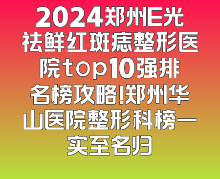 2024郑州E光祛鲜红斑痣整形医院top10强排名榜攻略!郑州华山医院整形科榜一实至名归