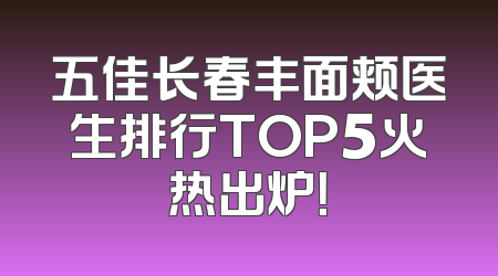 五佳长春丰面颊医生排行TOP5火热出炉！