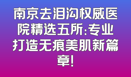 南京去泪沟权威医院精选五所：专业打造无痕美肌新篇章！