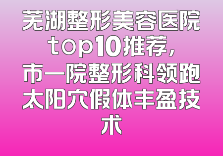 芜湖整形美容医院top10推荐，市一院整形科领跑太阳穴假体丰盈技术