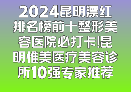 2024昆明漂红排名榜前十整形美容医院必打卡！昆明惟美医疗美容诊所10强专家推荐