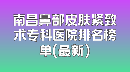 南昌鼻部皮肤紧致术专科医院排名榜单（最新）