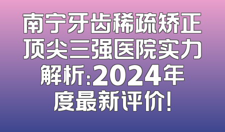 南宁牙齿稀疏矫正顶尖三强医院实力解析：2024年度最新评价！