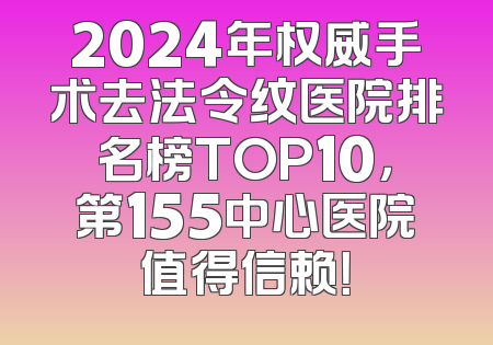 2024年权威手术去法令纹医院排名榜TOP10，第155中心医院值得信赖！