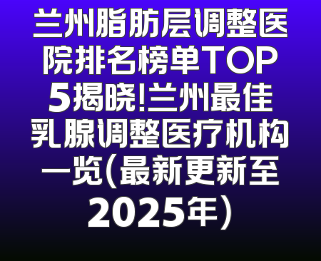 兰州脂肪层调整医院排名榜单TOP5揭晓！兰州最佳乳腺调整医疗机构一览（最新更新至2025年）