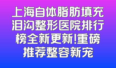 上海自体脂肪填充泪沟整形医院排行榜全新更新！重磅推荐整容新宠