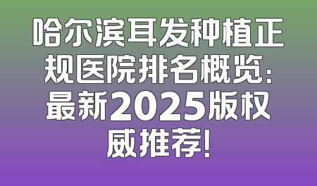 哈尔滨耳发种植正规医院排名概览：最新2025版权威推荐！