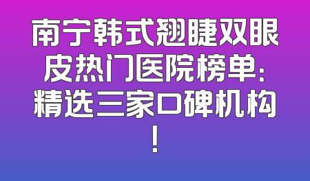 南宁韩式翘睫双眼皮热门医院榜单：精选三家口碑机构！