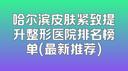 哈尔滨皮肤紧致提升整形医院排名榜单（最新推荐）