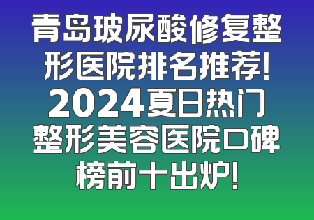 青岛玻尿酸修复整形医院排名推荐！2024夏日热门整形美容医院口碑榜前十出炉！