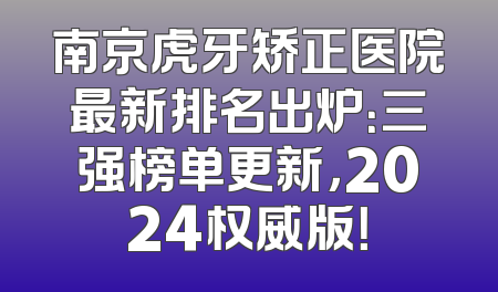 南京虎牙矫正医院最新排名出炉：三强榜单更新，2024权威版！