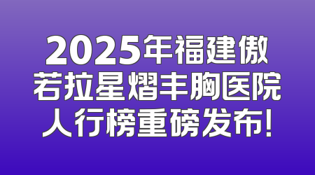 2025年福建傲若拉星熠丰胸医院人行榜重磅发布！