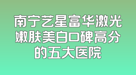 南宁艺星富华激光嫩肤美白口碑高分的五大医院