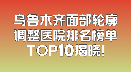 乌鲁木齐面部轮廓调整医院排名榜单TOP10揭晓！