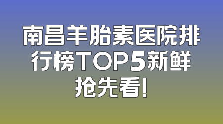 南昌羊胎素医院排行榜TOP5新鲜抢先看!