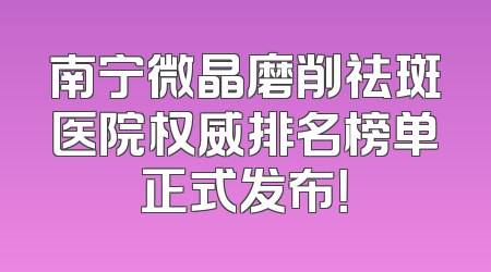 南宁微晶磨削祛斑医院权威排名榜单正式发布！
