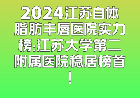 2024江苏自体脂肪丰唇医院实力榜：江苏大学第二附属医院稳居榜首！